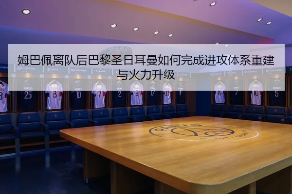 姆巴佩离队后巴黎圣日耳曼如何完成进攻体系重建与火力升级