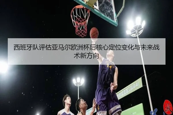 西班牙队评估亚马尔欧洲杯后核心定位变化与未来战术新方向