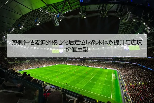 热刺评估麦迪逊核心化后定位球战术体系提升与进攻价值重塑