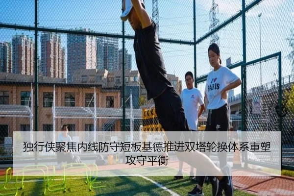 独行侠聚焦内线防守短板基德推进双塔轮换体系重塑攻守平衡